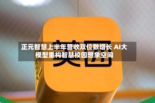 正元智慧上半年营收双位数增长 AI大模型重构智慧校园想象空间-第3张图片