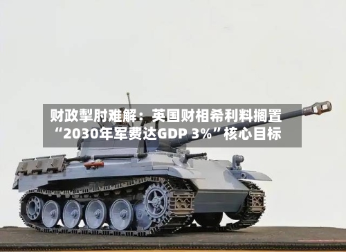 财政掣肘难解：英国财相希利料搁置“2030年军费达GDP 3%”核心目标-第2张图片
