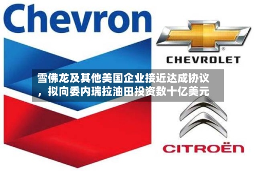 雪佛龙及其他美国企业接近达成协议	，拟向委内瑞拉油田投资数十亿美元-第2张图片
