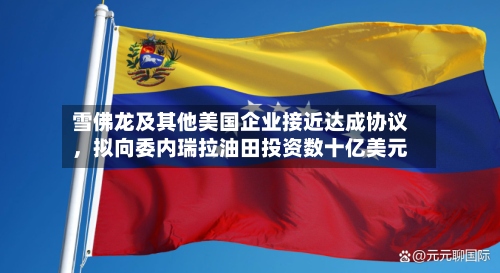 雪佛龙及其他美国企业接近达成协议	，拟向委内瑞拉油田投资数十亿美元-第3张图片