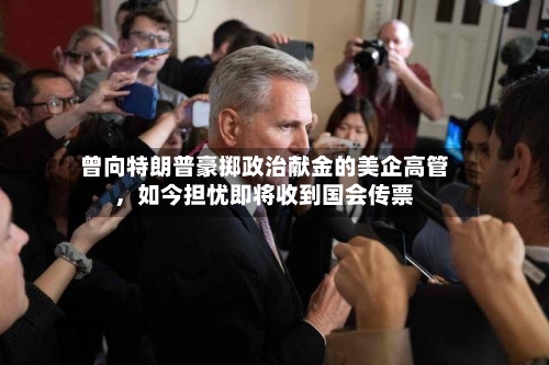 曾向特朗普豪掷政治献金的美企高管，如今担忧即将收到国会传票-第2张图片