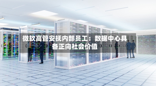 微软高管安抚内部员工：数据中心具备正向社会价值