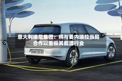意大利埃尼集团：将与委内瑞拉当局合作以重振其能源行业-第2张图片