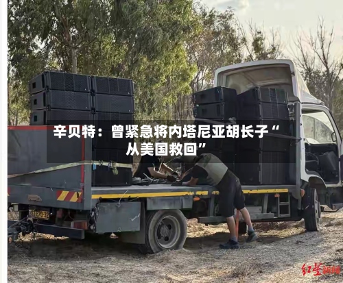 辛贝特：曾紧急将内塔尼亚胡长子“从美国救回”-第2张图片