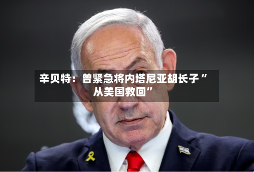 辛贝特：曾紧急将内塔尼亚胡长子“从美国救回	”-第1张图片