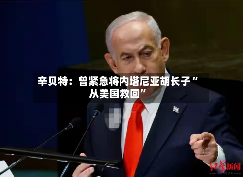 辛贝特：曾紧急将内塔尼亚胡长子“从美国救回”-第3张图片