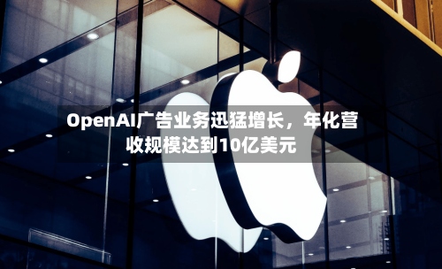 OpenAI广告业务迅猛增长，年化营收规模达到10亿美元-第2张图片