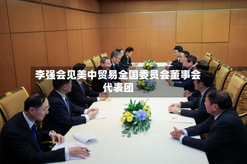 李强会见美中贸易全国委员会董事会代表团-第2张图片