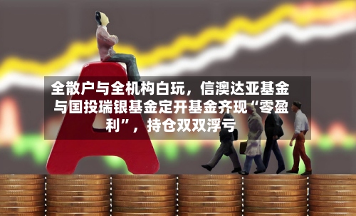 全散户与全机构白玩	，信澳达亚基金与国投瑞银基金定开基金齐现“零盈利”，持仓双双浮亏-第2张图片