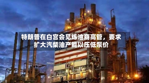 特朗普在白宫会见炼油商高管，要求扩大汽柴油产能以压低泵价