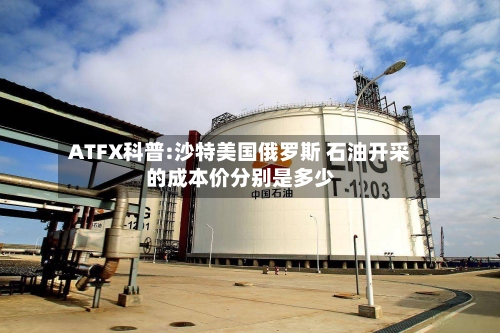 ATFX科普:沙特美国俄罗斯 石油开采的成本价分别是多少-第2张图片