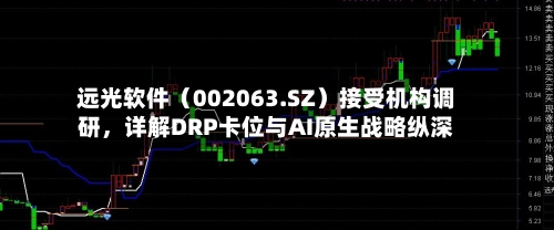 远光软件（002063.SZ）接受机构调研，详解DRP卡位与AI原生战略纵深-第2张图片