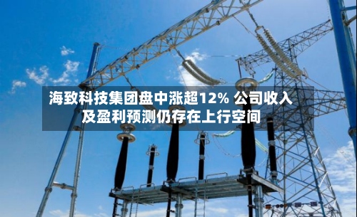 海致科技集团盘中涨超12% 公司收入及盈利预测仍存在上行空间-第1张图片