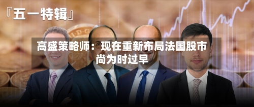 高盛策略师:现在重新布局法国股市尚为时过早-第3张图片