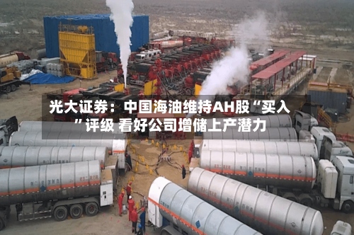 光大证券：中国海油维持AH股“买入”评级 看好公司增储上产潜力-第1张图片