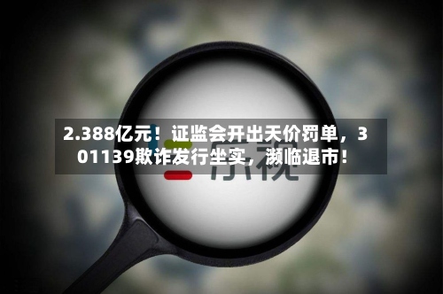 2.388亿元！证监会开出天价罚单，301139欺诈发行坐实	，濒临退市！-第2张图片