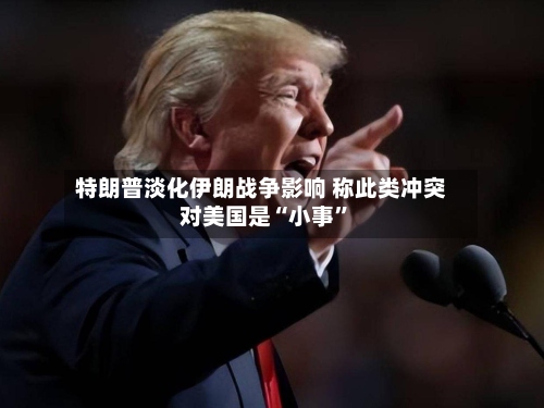 特朗普淡化伊朗战争影响 称此类冲突对美国是“小事”-第2张图片