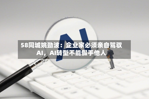 58同城姚劲波：企业家必须亲自驾驭AI，AI转型不能假手他人-第2张图片