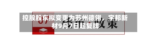 控股股东拟变更为苏州德翎	，宇邦新材9月7日起复牌-第1张图片