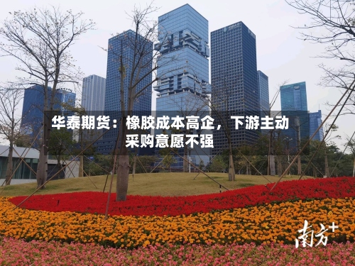 华泰期货：橡胶成本高企	，下游主动采购意愿不强-第1张图片