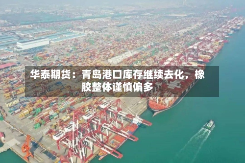 华泰期货：青岛港口库存继续去化	，橡胶整体谨慎偏多-第1张图片
