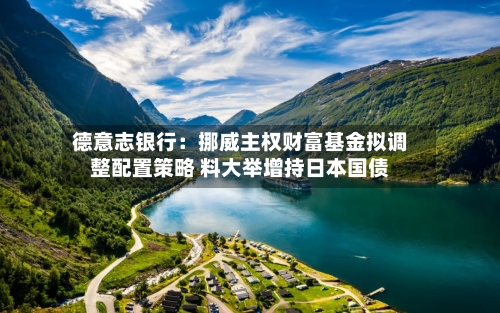 德意志银行：挪威主权财富基金拟调整配置策略 料大举增持日本国债