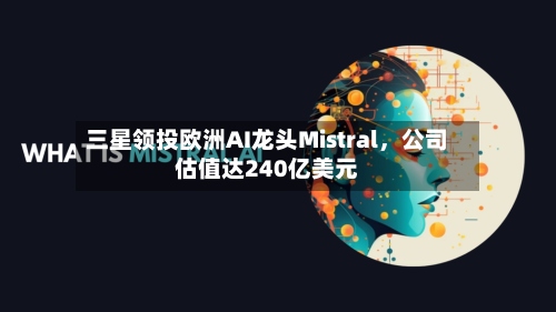 三星领投欧洲AI龙头Mistral，公司估值达240亿美元-第2张图片