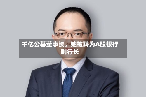 千亿公募董事长，她被聘为A股银行副行长-第3张图片