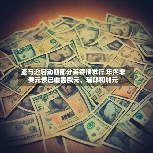 亚马逊启动四部分英镑债发行 年内非美元债已覆盖欧元、瑞郎和加元