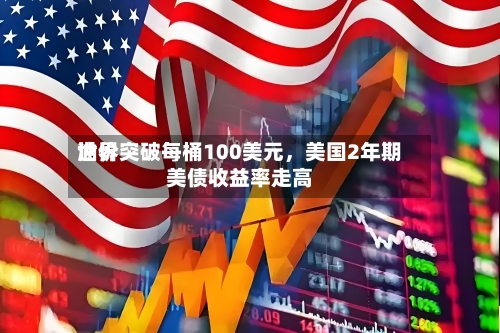 世界油价突破每桶100美元，美国2年期美债收益率走高-第2张图片