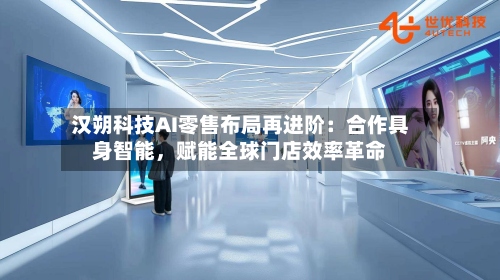 汉朔科技AI零售布局再进阶：合作具身智能，赋能全球门店效率革命-第2张图片