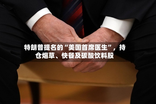 特朗普提名的“美国首席医生”，持仓烟草	、快餐及碳酸饮料股-第2张图片