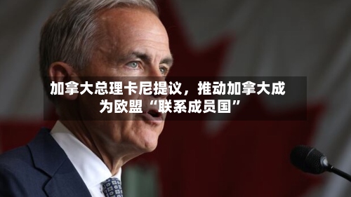 加拿大总理卡尼提议	，推动加拿大成为欧盟 “联系成员国	”-第2张图片