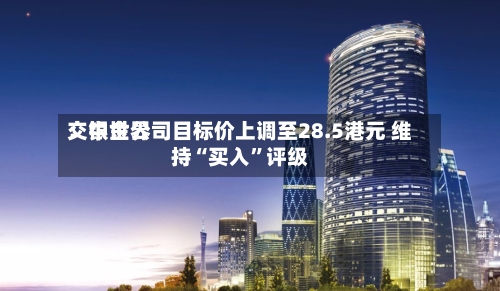 交银世界：中金公司目标价上调至28.5港元 维持“买入”评级-第3张图片