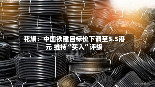 花旗：中国铁建目标价下调至5.5港元 维持“买入	”评级-第3张图片