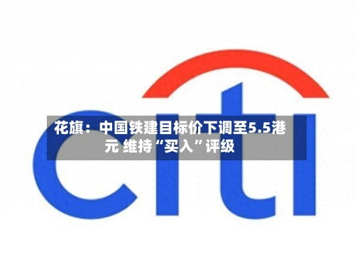 花旗：中国铁建目标价下调至5.5港元 维持“买入	”评级-第1张图片