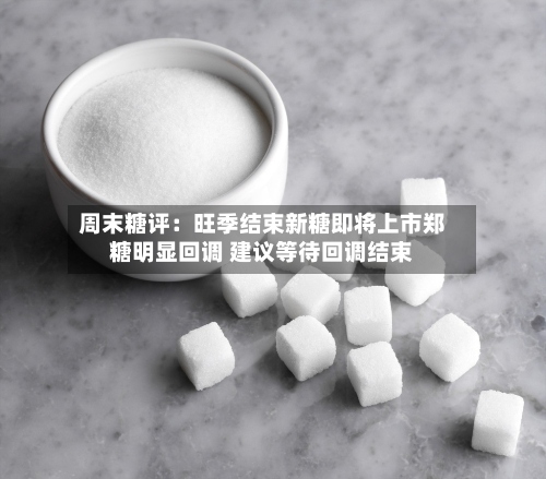周末糖评：旺季结束新糖即将上市郑糖明显回调 建议等待回调结束-第1张图片