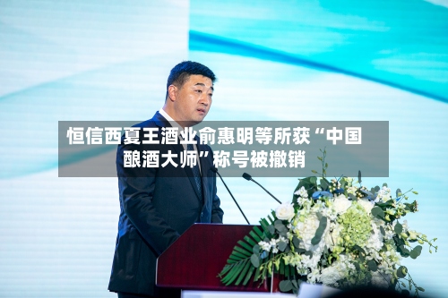 恒信西夏王酒业俞惠明等所获“中国酿酒大师”称号被撤销