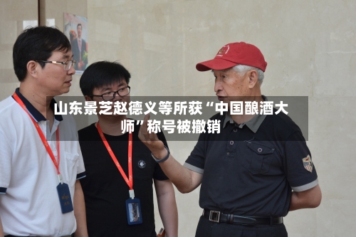 山东景芝赵德义等所获“中国酿酒大师	”称号被撤销-第2张图片