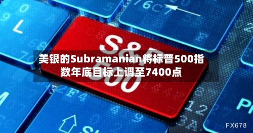 美银的Subramanian将标普500指数年底目标上调至7400点