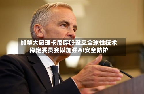 加拿大总理卡尼呼吁设立全球性技术稳定委员会以加强AI安全防护-第2张图片