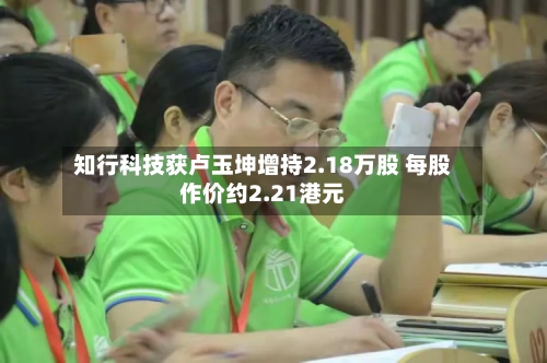 知行科技获卢玉坤增持2.18万股 每股作价约2.21港元-第2张图片