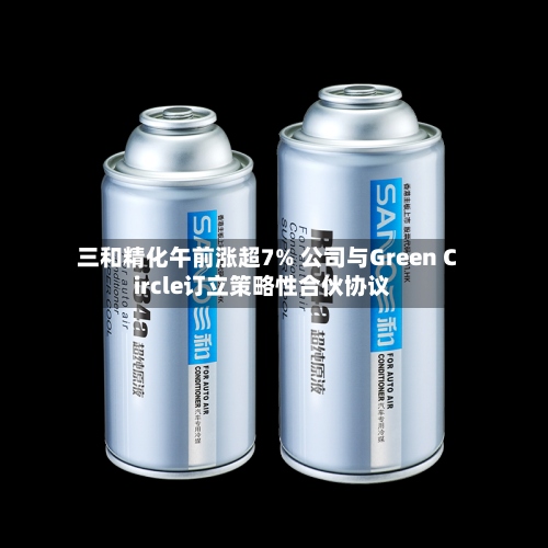 三和精化午前涨超7% 公司与Green Circle订立策略性合伙协议-第2张图片