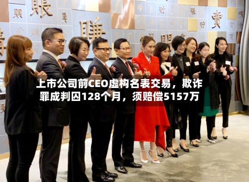 上市公司前CEO虚构名表交易	，欺诈罪成判囚128个月，须赔偿5157万-第2张图片