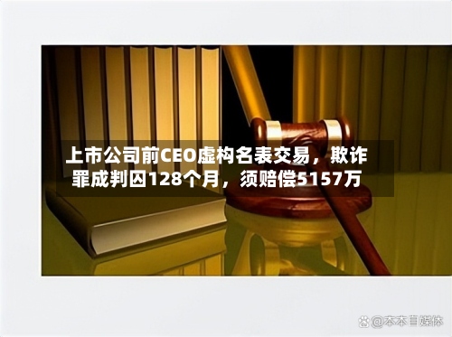 上市公司前CEO虚构名表交易，欺诈罪成判囚128个月	，须赔偿5157万-第3张图片