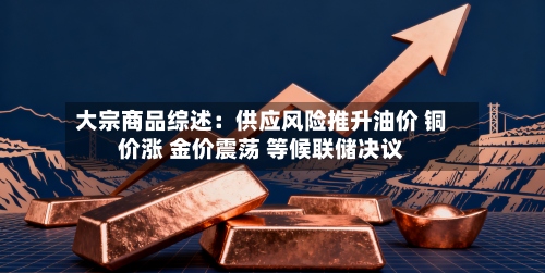 大宗商品综述:供应风险推升油价 铜价涨 金价震荡 等候联储决议-第2张图片