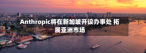Anthropic将在新加坡开设办事处 拓展亚洲市场