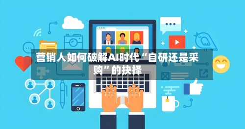 营销人如何破解AI时代“自研还是采购	”的抉择-第1张图片