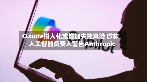 Claude拟人化或增加失控风险 微软人工智能负责人警告Anthropic-第2张图片