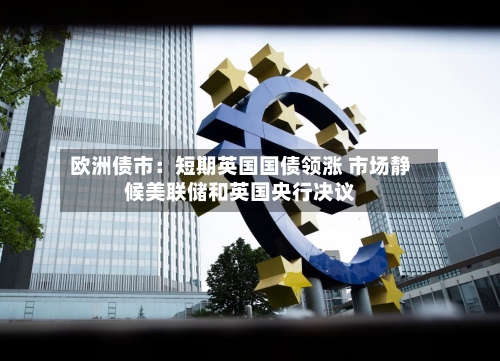 欧洲债市:短期英国国债领涨 市场静候美联储和英国央行决议-第2张图片